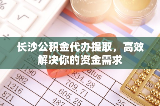 余江长沙公积金代办提取，高效解决你的资金需求
