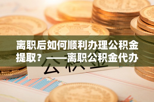 余江离职后如何顺利办理公积金提取？——离职公积金代办提取全攻略