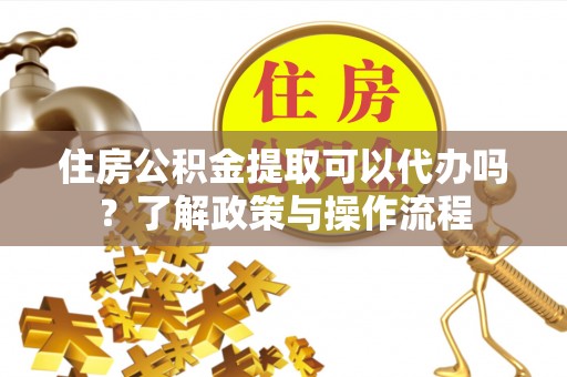 余江住房公积金提取可以代办吗？了解政策与操作流程