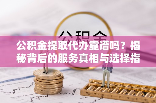 余江公积金提取代办靠谱吗？揭秘背后的服务真相与选择指南