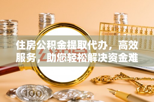 余江住房公积金提取代办，高效服务，助您轻松解决资金难题