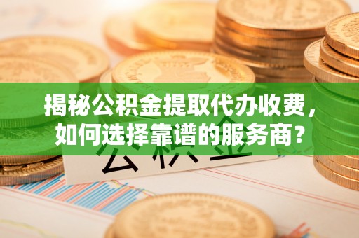 余江揭秘公积金提取代办收费，如何选择靠谱的服务商？
