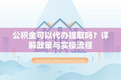 余江公积金可以代办提取吗？详解政策与实操流程
