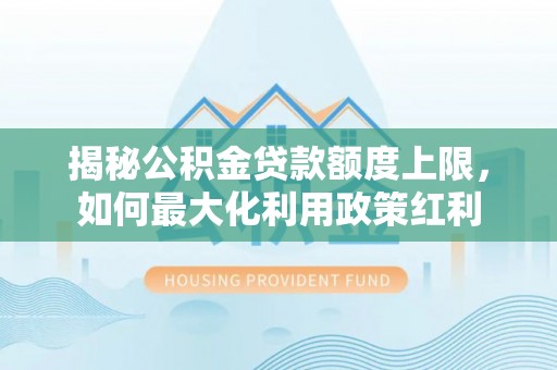 余江揭秘公积金贷款额度上限，如何最大化利用政策红利