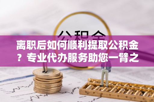 余江离职后如何顺利提取公积金？专业代办服务助您一臂之力