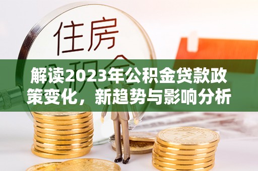 余江解读2023年公积金贷款政策变化，新趋势与影响分析
