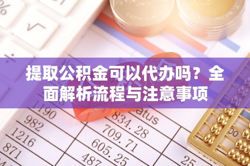 余江提取公积金可以代办吗？全面解析流程与注意事项