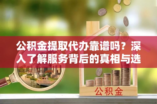 余江公积金提取代办靠谱吗？深入了解服务背后的真相与选择指南