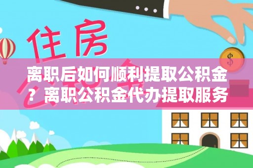 余江离职后如何顺利提取公积金？离职公积金代办提取服务助力无忧办理