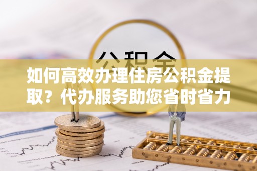 余江如何高效办理住房公积金提取？代办服务助您省时省力