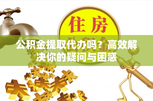 余江公积金提取代办吗？高效解决你的疑问与困惑