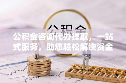 余江公积金咨询代办提取，一站式服务，助您轻松解决资金难题