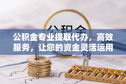 余江公积金专业提取代办，高效服务，让您的资金灵活运用