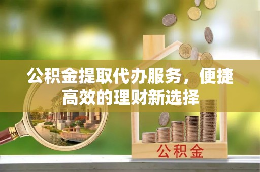 余江公积金提取代办服务，便捷高效的理财新选择