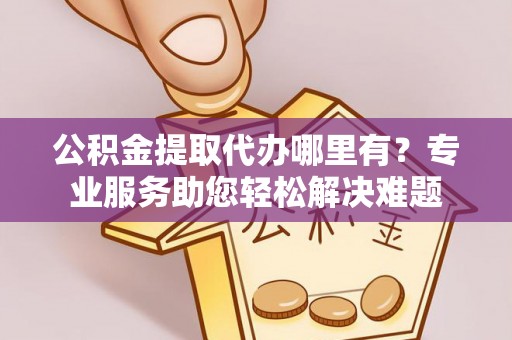 余江公积金提取代办哪里有？专业服务助您轻松解决难题