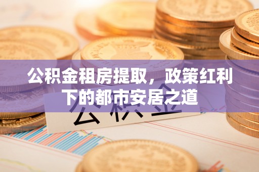 余江公积金租房提取，政策红利下的都市安居之道