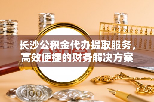 余江长沙公积金代办提取服务，高效便捷的财务解决方案