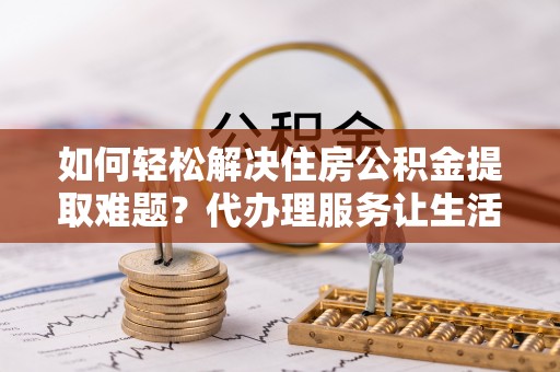 余江如何轻松解决住房公积金提取难题？代办理服务让生活更简单