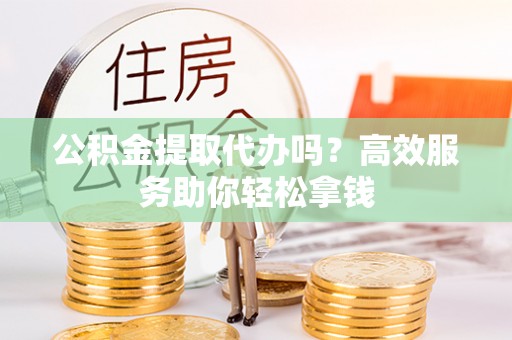 余江公积金提取代办吗？高效服务助你轻松拿钱