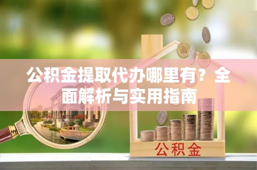余江公积金提取代办哪里有？全面解析与实用指南