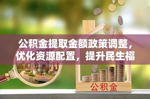 余江公积金提取金额政策调整，优化资源配置，提升民生福祉