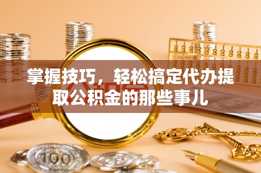 余江掌握技巧，轻松搞定代办提取公积金的那些事儿