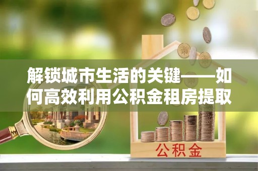 余江解锁城市生活的关键——如何高效利用公积金租房提取实现居住自由