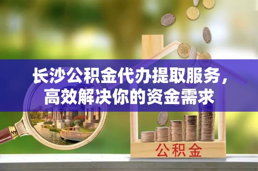 余江长沙公积金代办提取服务，高效解决你的资金需求