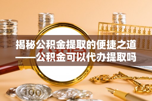 余江揭秘公积金提取的便捷之道——公积金可以代办提取吗？