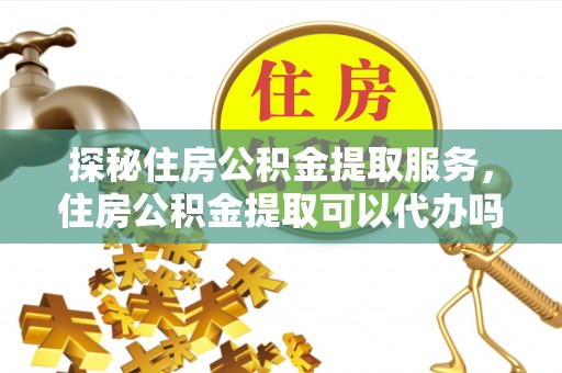 余江探秘住房公积金提取服务，住房公积金提取可以代办吗的全方位解析