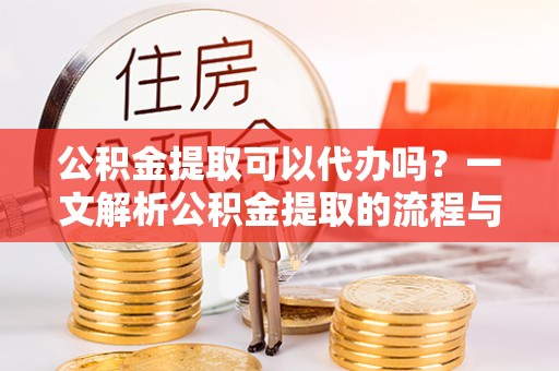 余江公积金提取可以代办吗？一文解析公积金提取的流程与注意事项