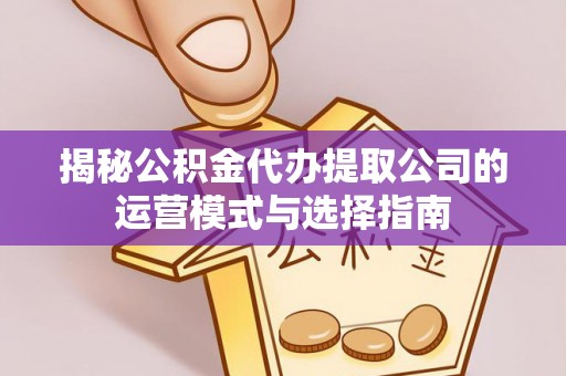 余江揭秘公积金代办提取公司的运营模式与选择指南