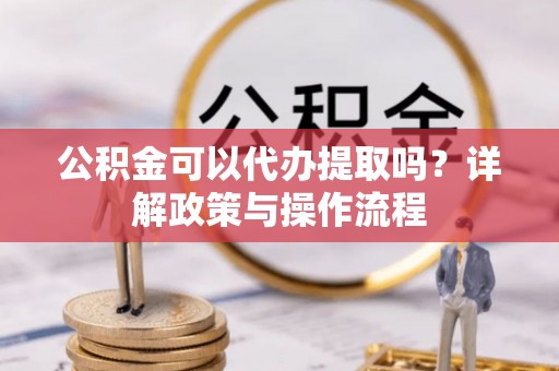 余江公积金可以代办提取吗？详解政策与操作流程