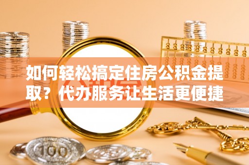 余江如何轻松搞定住房公积金提取？代办服务让生活更便捷