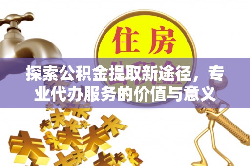 余江探索公积金提取新途径，专业代办服务的价值与意义