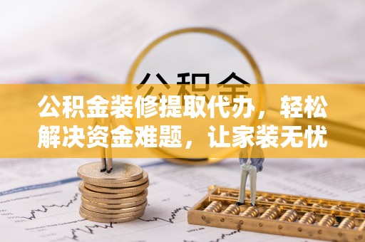 余江公积金装修提取代办，轻松解决资金难题，让家装无忧