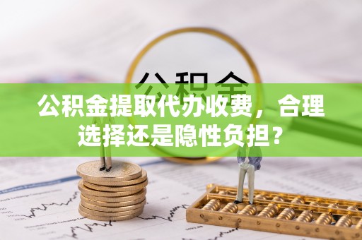 余江公积金提取代办收费，合理选择还是隐性负担？