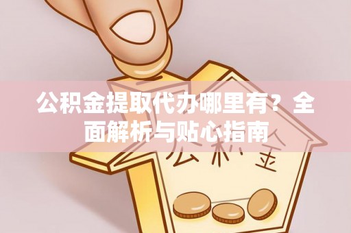 余江公积金提取代办哪里有？全面解析与贴心指南