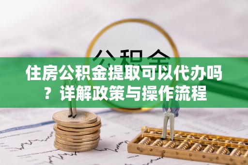 余江住房公积金提取可以代办吗？详解政策与操作流程