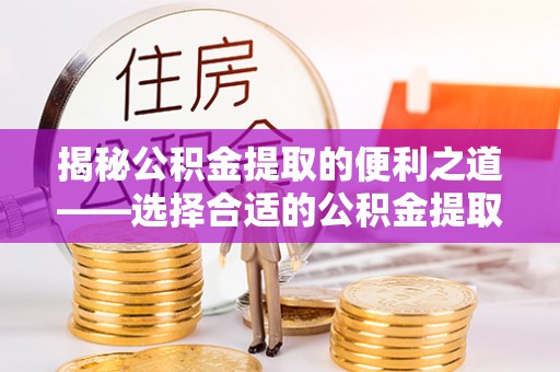 余江揭秘公积金提取的便利之道——选择合适的公积金提取代办公司是关键