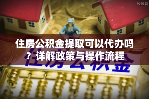 余江住房公积金提取可以代办吗？详解政策与操作流程