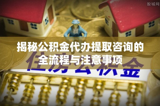 余江揭秘公积金代办提取咨询的全流程与注意事项