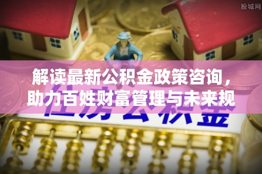 余江解读最新公积金政策咨询，助力百姓财富管理与未来规划