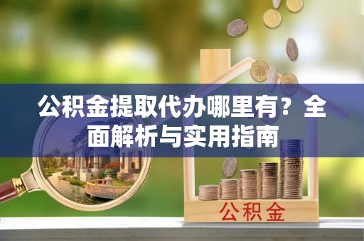 余江公积金提取代办哪里有？全面解析与实用指南
