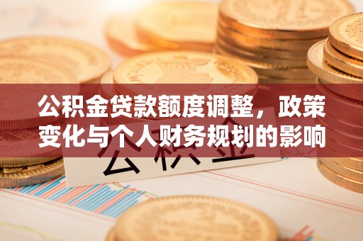 余江公积金贷款额度调整，政策变化与个人财务规划的影响