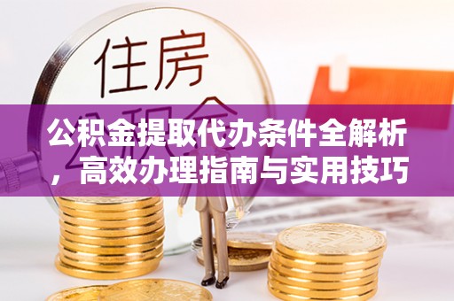 余江公积金提取代办条件全解析，高效办理指南与实用技巧