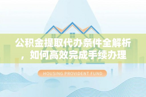 余江公积金提取代办条件全解析，如何高效完成手续办理