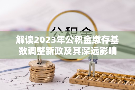 余江解读2023年公积金缴存基数调整新政及其深远影响
