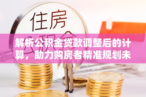余江解析公积金贷款调整后的计算，助力购房者精准规划未来