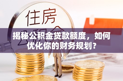 余江揭秘公积金贷款额度，如何优化你的财务规划？